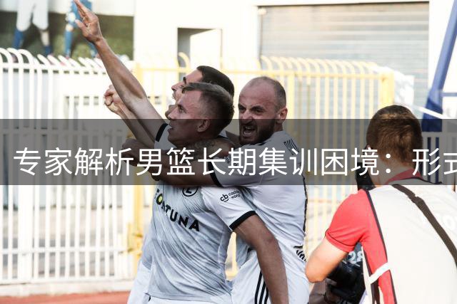 专家解析男篮长期集训困境：形式大于成效引质疑