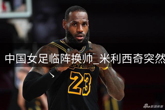 中国女足临阵换帅 米利西奇突然辞职亚运会备战生变