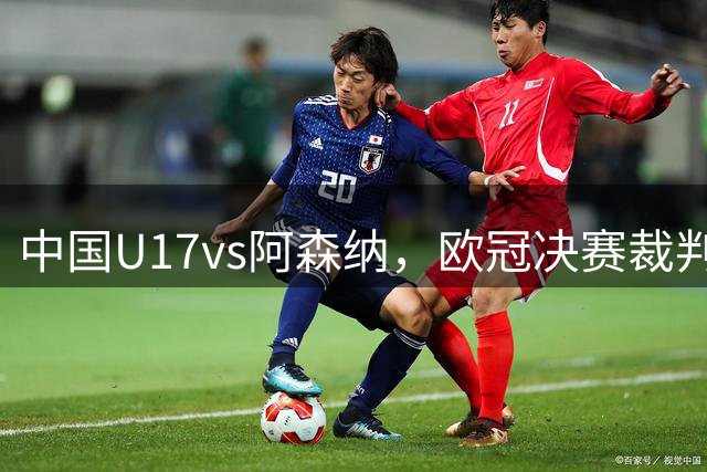 中国U17vs阿森纳，欧冠决赛裁判主哨，邝兆镭、徐正鹏或重回首发
