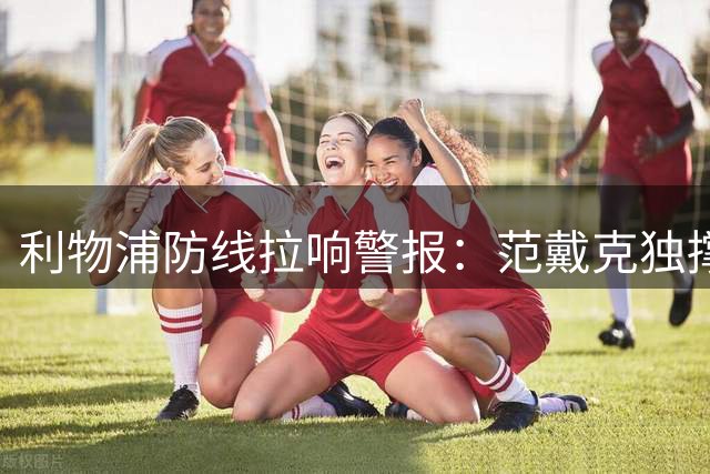利物浦防线拉响警报：范戴克独撑 小将全伤 三周后英超揭幕