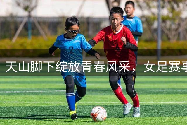 天山脚下绽放青春风采，女足赛事书写时代华章