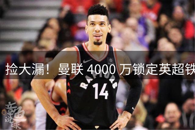 捡大漏！曼联 4000 万锁定英超铁闸！放弃 7000 万天价水货