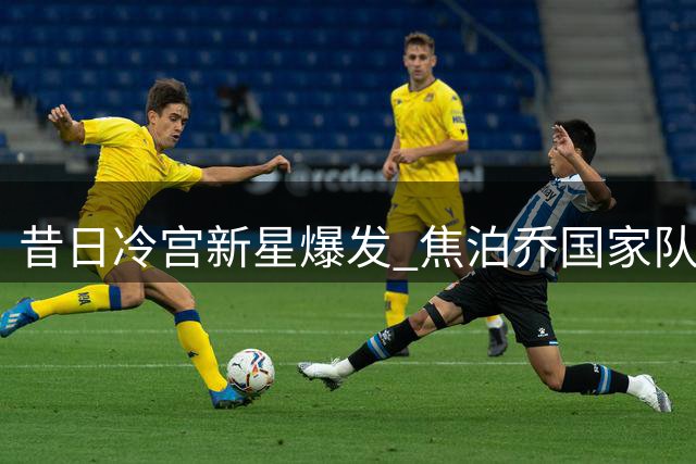 昔日冷宫新星爆发 焦泊乔国家队大放异彩