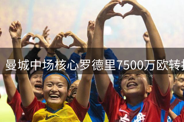 曼城中场核心罗德里7500万欧转投巴萨 签约4年