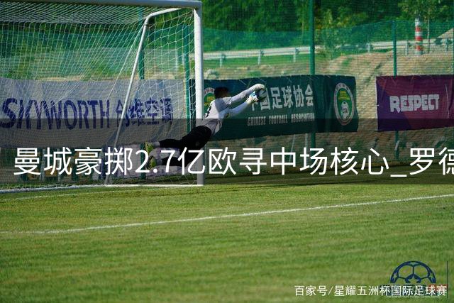 曼城豪掷2.7亿欧寻中场核心 罗德里接班人计划浮出水面