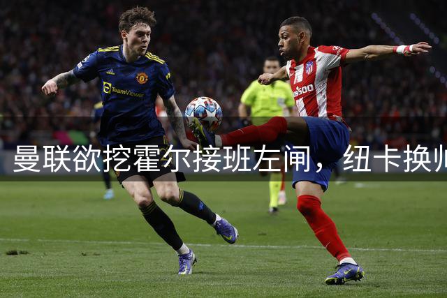 曼联欲挖霍尔接班左闸，纽卡换帅却成阻碍！恐需7000万今夏难成交