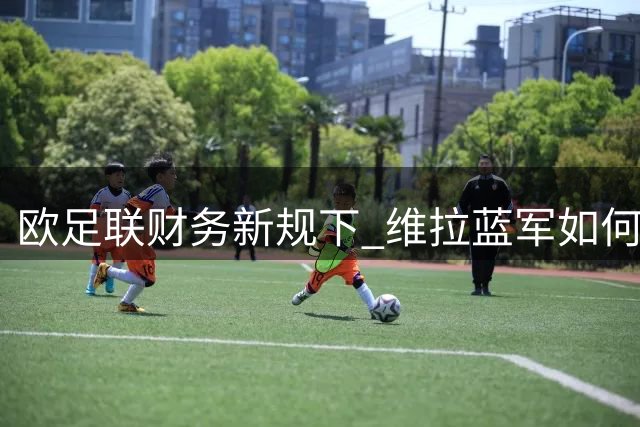 欧足联财务新规下 维拉蓝军如何破解加纳乔转会困局