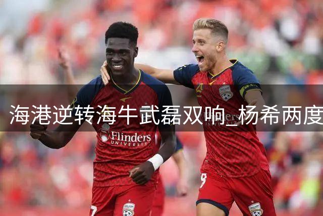 海港逆转海牛武磊双响 杨希两度助攻张琳芃送大礼