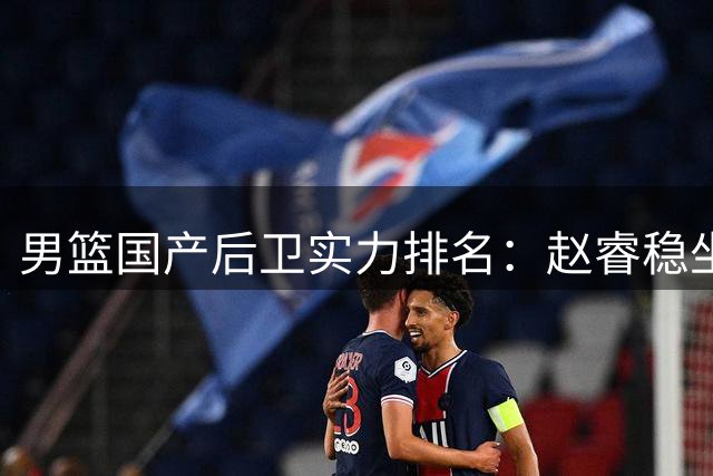男篮国产后卫实力排名：赵睿稳坐榜首，郭艾伦未进前五，廖三宁或被高估