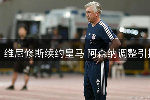 维尼修斯续约皇马 阿森纳调整引援计划