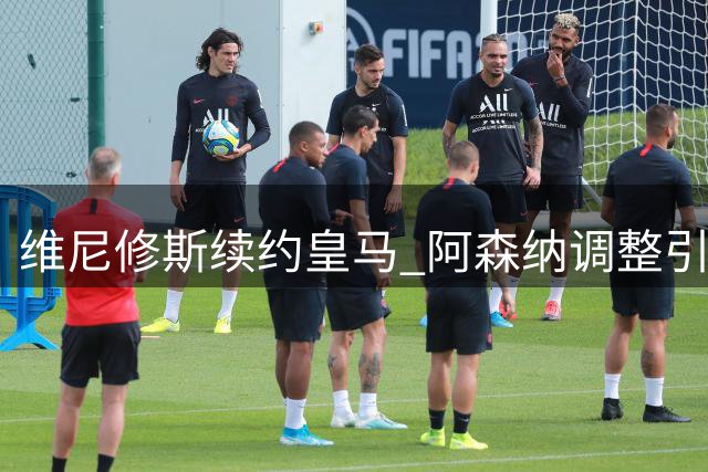维尼修斯续约皇马 阿森纳调整引援计划