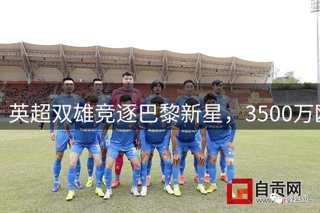 英超双雄竞逐巴黎新星，3500万欧元差价引发夏窗豪门博弈