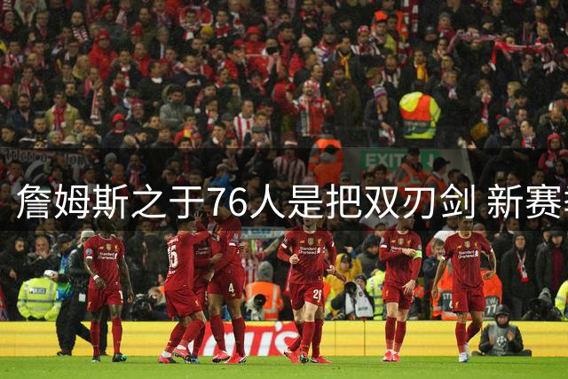 詹姆斯之于76人是把双刃剑 新赛季需直面六大隐患？