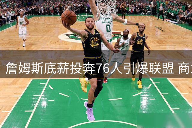 詹姆斯底薪投奔76人引爆联盟 商业价值与战力双飙升创纪录