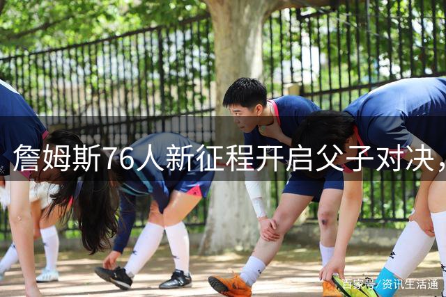詹姆斯76人新征程开启父子对决，NBA迎来历史性时刻