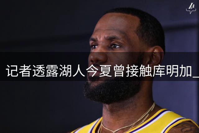 记者透露湖人今夏曾接触库明加 新星暂未接受短期合约