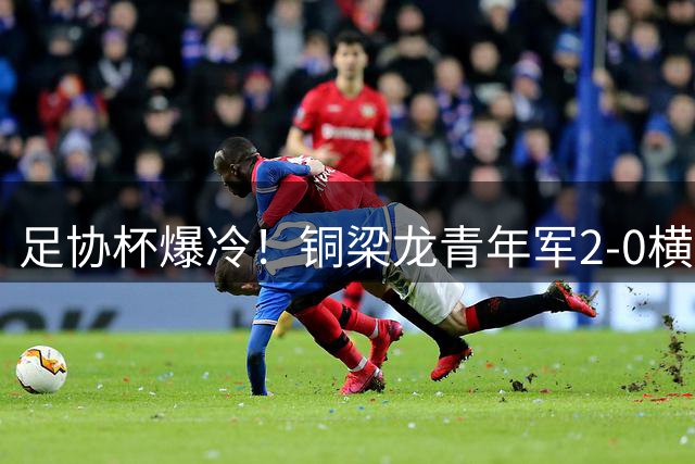 足协杯爆冷！铜梁龙青年军2-0横扫西海岸，新星杜月徵双响惊艳全场