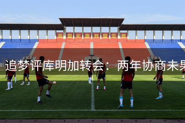 追梦评库明加转会：两年协商未果 未来需自己把握