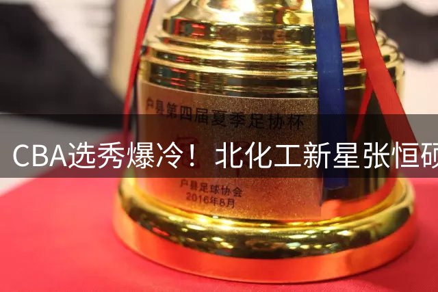 CBA选秀爆冷！北化工新星张恒硕第九顺位加盟四川男篮