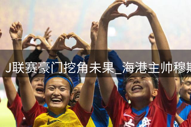 J联赛豪门挖角未果 海港主帅穆斯卡特坚守中超迎战魔鬼赛程