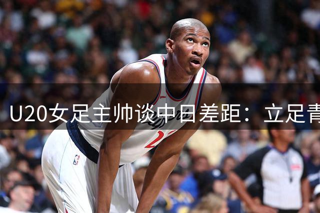 U20女足主帅谈中日差距：立足青训建设 坚持足球本质